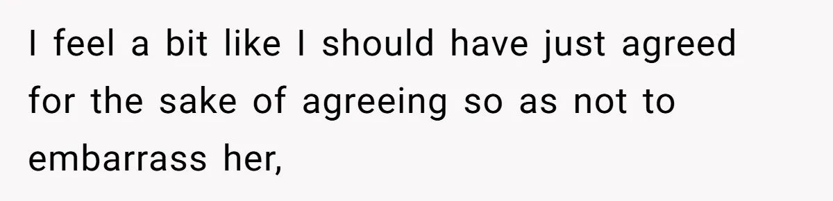 I feel a bit like I should have just agreed for the sake of agreeing so as not to embarrass her,