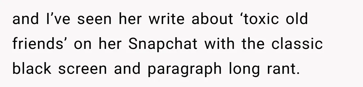 and I’ve seen her write about ‘toxic old friends’ on her Snapchat with the classic black screen and paragraph long rant.