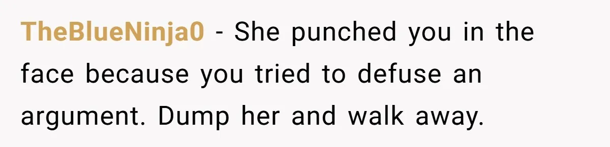 She Hit Him First at a Party, but When He Pushed Her Away, It Ended With a Broken Jaw TheBlueNinja0 − She punched you in the face because you tried to defuse an argument. Dump her and walk away.