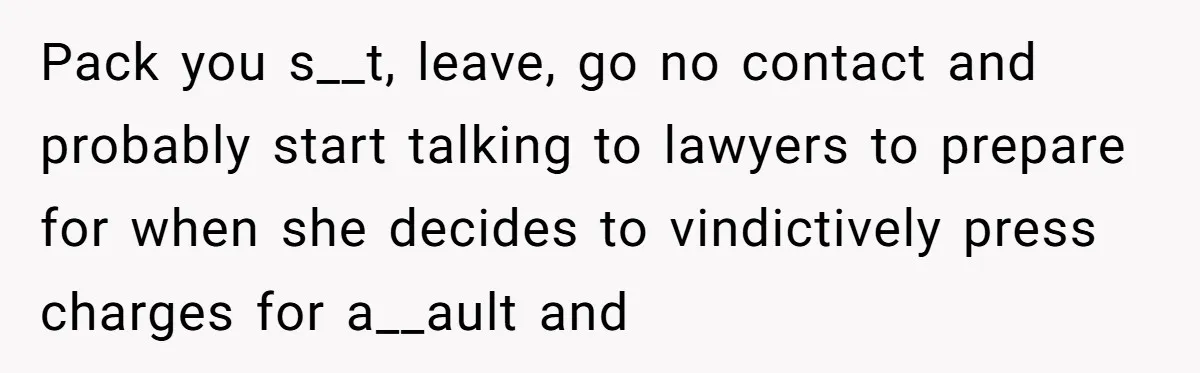 She Hit Him First at a Party, but When He Pushed Her Away, It Ended With a Broken Jaw Pack you s__t, leave, go no contact and probably start talking to lawyers to prepare for when she decides to vindictively press charges for a__ault and