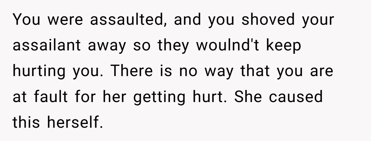 She Hit Him First at a Party, but When He Pushed Her Away, It Ended With a Broken Jaw You were assaulted, and you shoved your assailant away so they woulnd't keep hurting you. There is no way that you are at fault for her getting hurt. She caused...