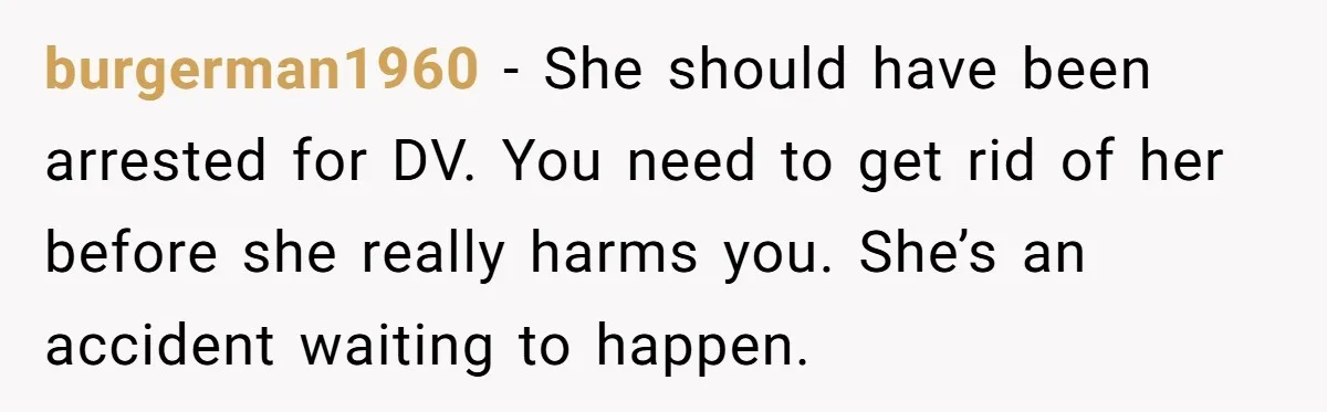 She Hit Him First at a Party, but When He Pushed Her Away, It Ended With a Broken Jaw burgerman1960 − She should have been arrested for DV. You need to get rid of her before she really harms you. She’s an accident waiting to happen.