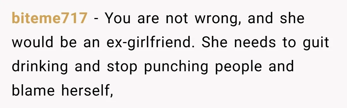 She Hit Him First at a Party, but When He Pushed Her Away, It Ended With a Broken Jaw biteme717 − You are not wrong, and she would be an ex-girlfriend. She needs to guit drinking and stop punching people and blame herself,