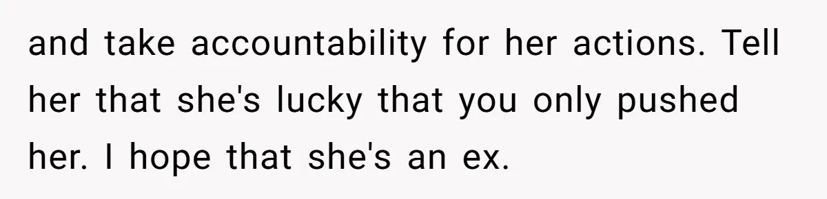 She Hit Him First at a Party, but When He Pushed Her Away, It Ended With a Broken Jaw and take accountability for her actions. Tell her that she's lucky that you only pushed her. I hope that she's an ex.