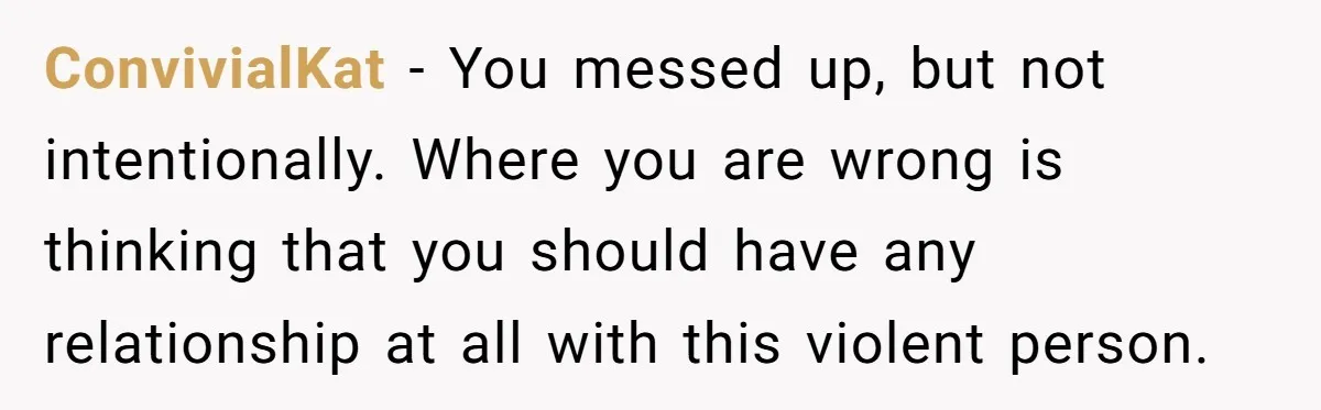 She Hit Him First at a Party, but When He Pushed Her Away, It Ended With a Broken Jaw ConvivialKat − You messed up, but not intentionally. Where you are wrong is thinking that you should have any relationship at all with this violent person.