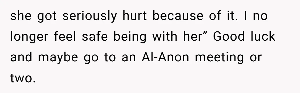 She Hit Him First at a Party, but When He Pushed Her Away, It Ended With a Broken Jaw she got seriously hurt because of it. I no longer feel safe being with her” Good luck and maybe go to an Al-Anon meeting or two.