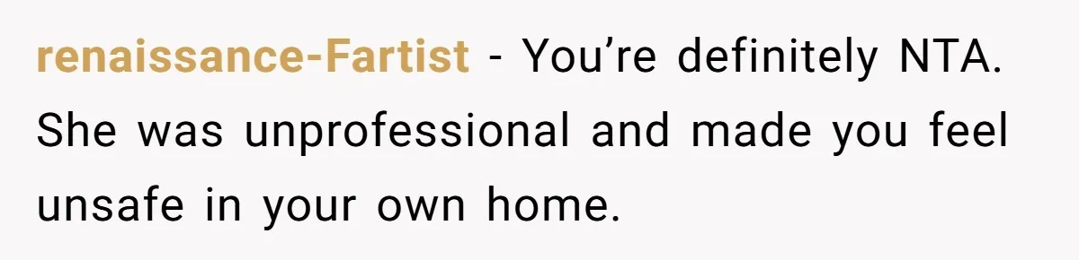 21-Year-Old Tenant Faced An Unexpected Stranger Demanding Entry To Her Home renaissance-Fartist − You’re definitely NTA. She was unprofessional and made you feel unsafe in your own home.