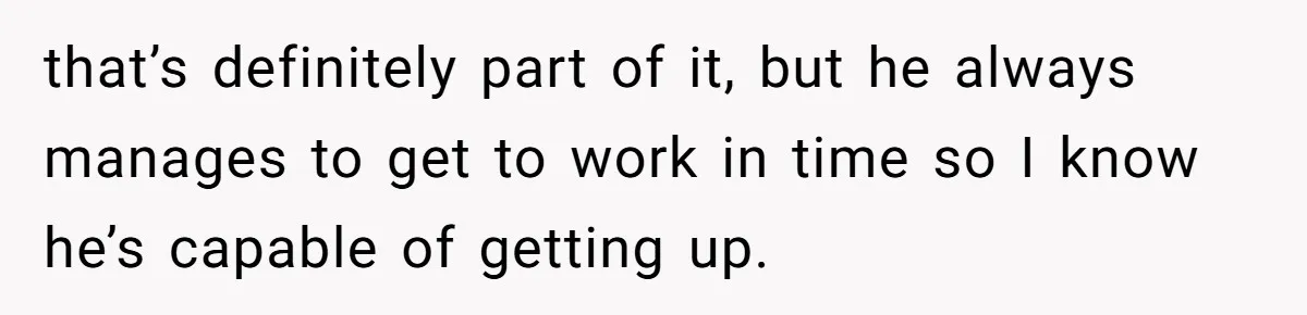 She Took the Kids Out Without Him on “Family Day,” and Now He’s Blaming Her for Leaving Him Behind that’s definitely part of it, but he always manages to get to work in time so I know he’s capable of getting up.