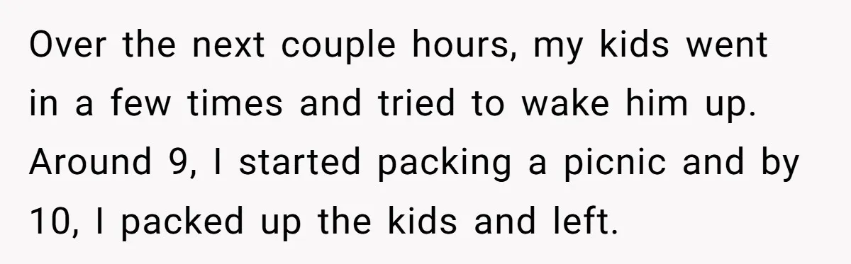 She Took the Kids Out Without Him on “Family Day,” and Now He’s Blaming Her for Leaving Him Behind Over the next couple hours, my kids went in a few times and tried to wake him up. Around 9, I started packing a picnic and by 10, I packed...