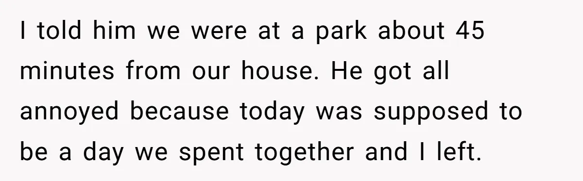 She Took the Kids Out Without Him on “Family Day,” and Now He’s Blaming Her for Leaving Him Behind I told him we were at a park about 45 minutes from our house. He got all annoyed because today was supposed to be a day we spent together and...