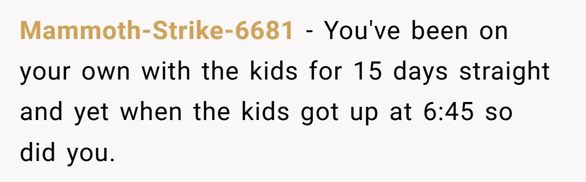 She Took the Kids Out Without Him on “Family Day,” and Now He’s Blaming Her for Leaving Him Behind Mammoth-Strike-6681 − You've been on your own with the kids for 15 days straight and yet when the kids got up at 6:45 so did you.