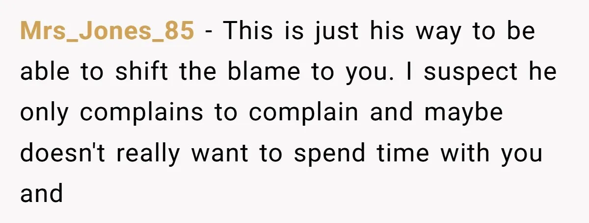 She Took the Kids Out Without Him on “Family Day,” and Now He’s Blaming Her for Leaving Him Behind Mrs_Jones_85 − This is just his way to be able to shift the blame to you. I suspect he only complains to complain and maybe doesn't really want to spend...