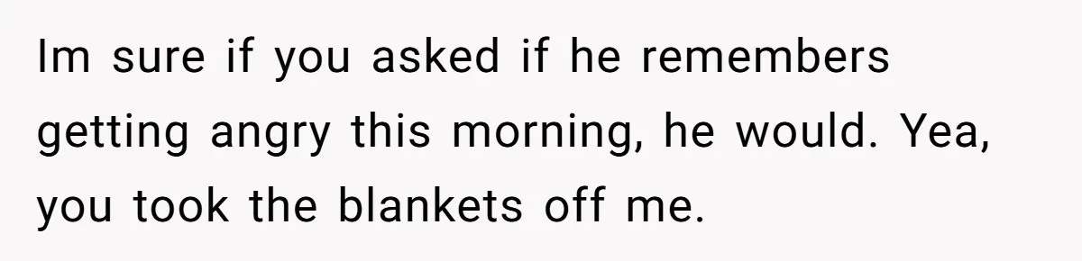 She Took the Kids Out Without Him on “Family Day,” and Now He’s Blaming Her for Leaving Him Behind Im sure if you asked if he remembers getting angry this morning, he would. Yea, you took the blankets off me.