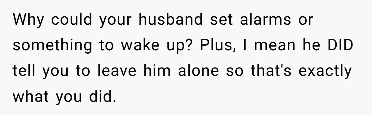 She Took the Kids Out Without Him on “Family Day,” and Now He’s Blaming Her for Leaving Him Behind Why could your husband set alarms or something to wake up? Plus, I mean he DID tell you to leave him alone so that's exactly what you did.