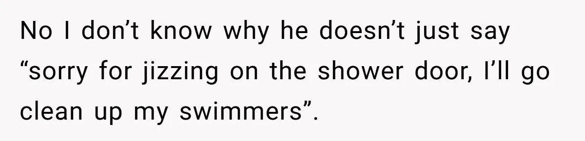 No I don’t know why he doesn’t just say “sorry for jizzing on the shower door, I’ll go clean up my swimmers”.
