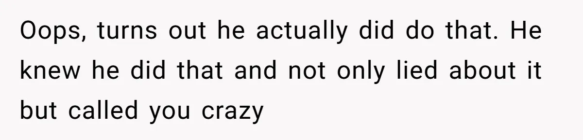 Oops, turns out he actually did do that. He knew he did that and not only lied about it but called you crazy