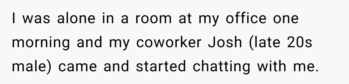 Intern Reports Coworker’s Repeated Inappropriate Behavior, He Gets Fired And Office Turns On Her I was alone in a room at my office one morning and my coworker Josh (late 20s male) came and started chatting with me.