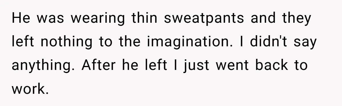 Intern Reports Coworker’s Repeated Inappropriate Behavior, He Gets Fired And Office Turns On Her He was wearing thin sweatpants and they left nothing to the imagination. I didn't say anything. After he left I just went back to work.
