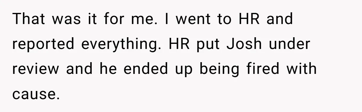 Intern Reports Coworker’s Repeated Inappropriate Behavior, He Gets Fired And Office Turns On Her That was it for me. I went to HR and reported everything. HR put Josh under review and he ended up being fired with cause.