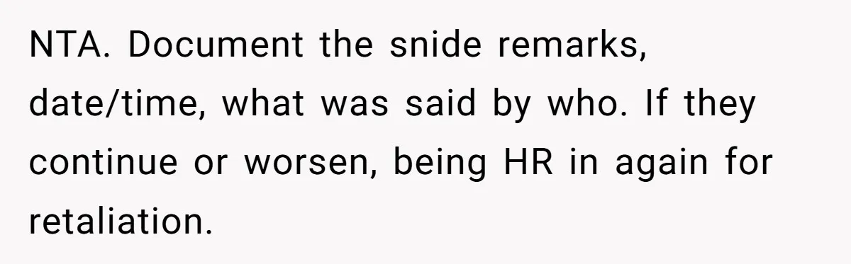Intern Reports Coworker’s Repeated Inappropriate Behavior, He Gets Fired And Office Turns On Her NTA. Document the snide remarks, date/time, what was said by who. If they continue or worsen, being HR in again for retaliation.