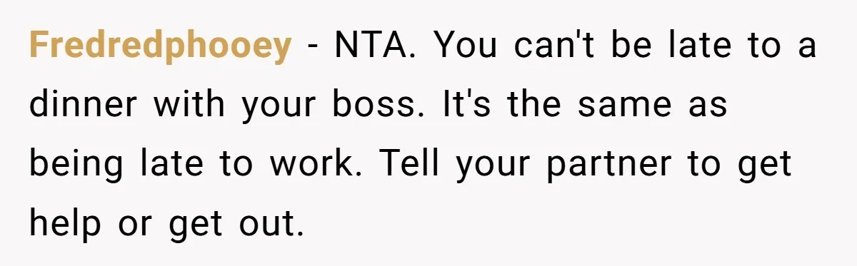 Fredredphooey − NTA. You can't be late to a dinner with your boss. It's the same as being late to work. Tell your partner to get help or get out.
