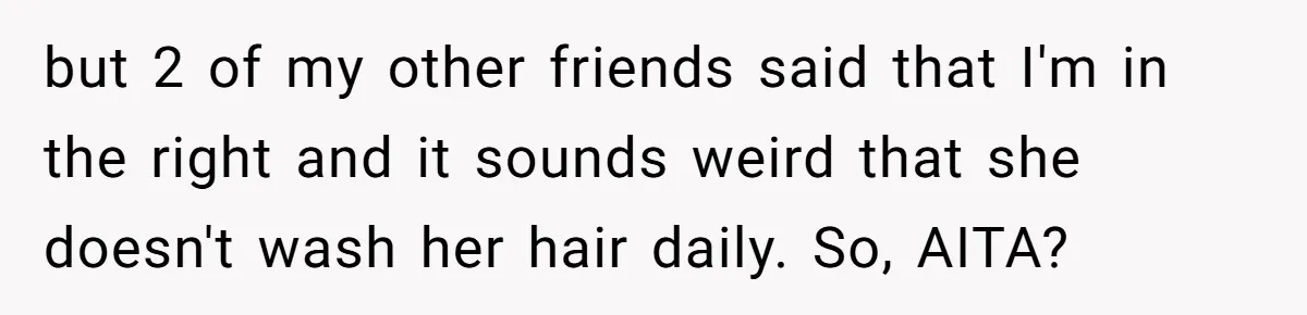 Man Calls His Girlfriend 'Gross' Because She Washes Her Hair Twice A Week but 2 of my other friends said that I'm in the right and it sounds weird that she doesn't wash her hair daily. So, AITA?