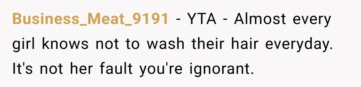Man Calls His Girlfriend 'Gross' Because She Washes Her Hair Twice A Week Business_Meat_9191 − YTA - Almost every girl knows not to wash their hair everyday. It's not her fault you're ignorant.