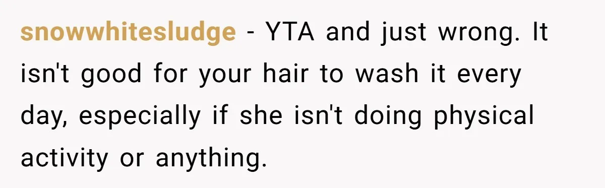Man Calls His Girlfriend 'Gross' Because She Washes Her Hair Twice A Week snowwhitesludge − YTA and just wrong. It isn't good for your hair to wash it every day, especially if she isn't doing physical activity or anything.