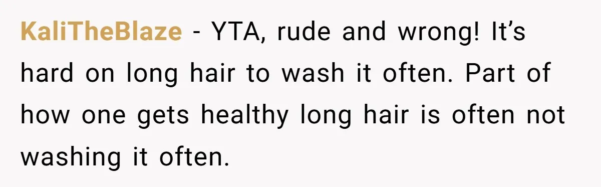 Man Calls His Girlfriend 'Gross' Because She Washes Her Hair Twice A Week KaliTheBlaze − YTA, rude and wrong! It’s hard on long hair to wash it often. Part of how one gets healthy long hair is often not washing it often.