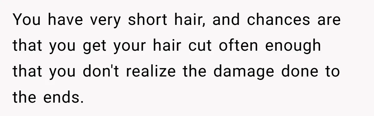 Man Calls His Girlfriend 'Gross' Because She Washes Her Hair Twice A Week You have very short hair, and chances are that you get your hair cut often enough that you don't realize the damage done to the ends.