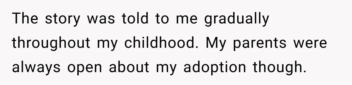 The story was told to me gradually throughout my childhood. My parents were always open about my adoption though.