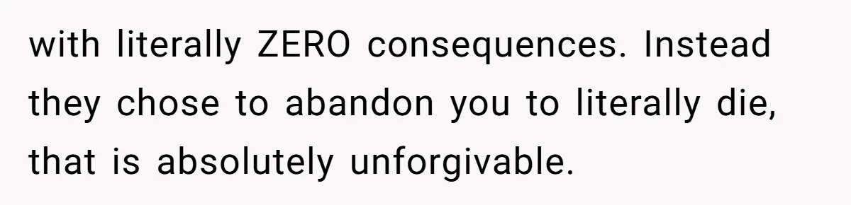 with literally ZERO consequences. Instead they chose to abandon you to literally die, that is absolutely unforgivable.