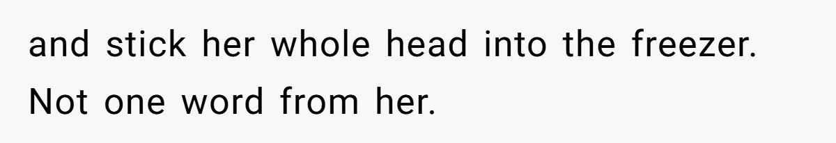 and stick her whole head into the freezer. Not one word from her.