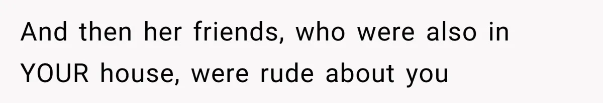 And then her friends, who were also in YOUR house, were rude about you