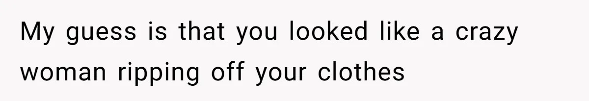 My guess is that you looked like a crazy woman ripping off your clothes