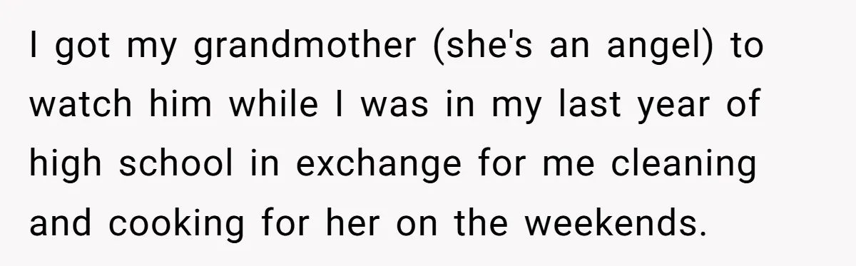 Aunt Who Raised Nephew As Her Son Faces Emotional Backlash From Niece Over Birthday Gift Decision I got my grandmother (she's an angel) to watch him while I was in my last year of high school in exchange for me cleaning and cooking for her on...