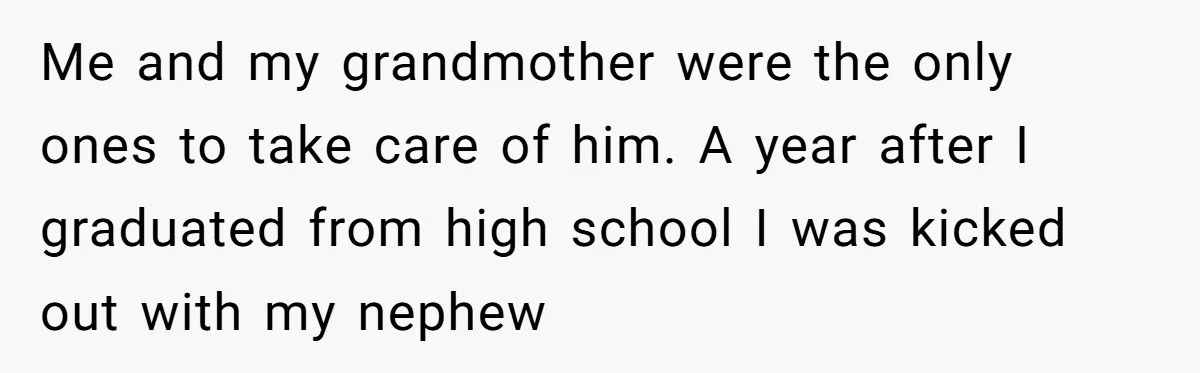 Aunt Who Raised Nephew As Her Son Faces Emotional Backlash From Niece Over Birthday Gift Decision Me and my grandmother were the only ones to take care of him. A year after I graduated from high school I was kicked out with my nephew