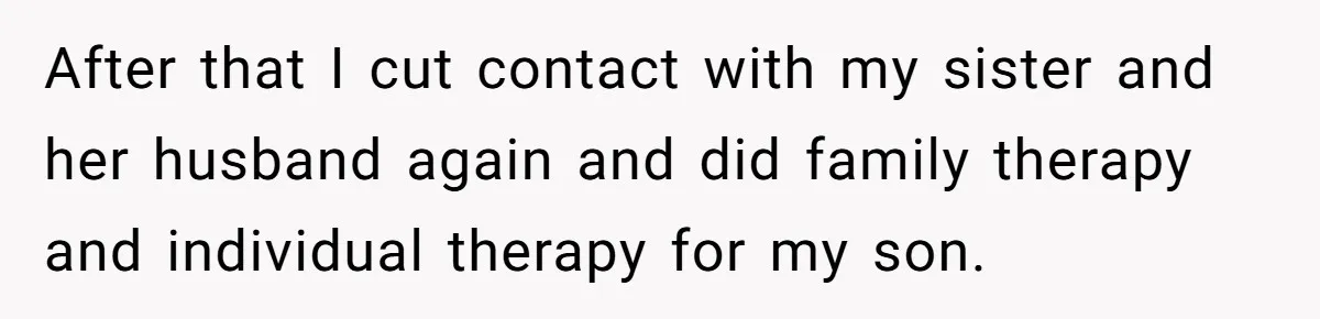 Aunt Who Raised Nephew As Her Son Faces Emotional Backlash From Niece Over Birthday Gift Decision After that I cut contact with my sister and her husband again and did family therapy and individual therapy for my son.