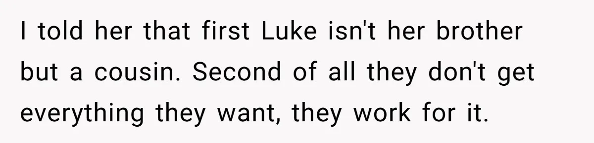 Aunt Who Raised Nephew As Her Son Faces Emotional Backlash From Niece Over Birthday Gift Decision I told her that first Luke isn't her brother but a cousin. Second of all they don't get everything they want, they work for it.