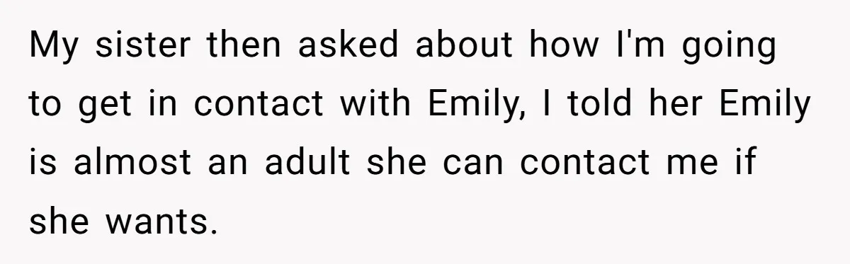 Aunt Who Raised Nephew As Her Son Faces Emotional Backlash From Niece Over Birthday Gift Decision My sister then asked about how I'm going to get in contact with Emily, I told her Emily is almost an adult she can contact me if she wants.