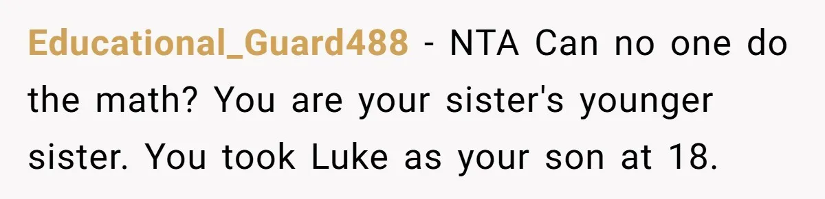 Aunt Who Raised Nephew As Her Son Faces Emotional Backlash From Niece Over Birthday Gift Decision Educational_Guard488 − NTA Can no one do the math? You are your sister's younger sister. You took Luke as your son at 18.