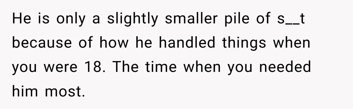 Aunt Who Raised Nephew As Her Son Faces Emotional Backlash From Niece Over Birthday Gift Decision He is only a slightly smaller pile of s__t because of how he handled things when you were 18. The time when you needed him most.
