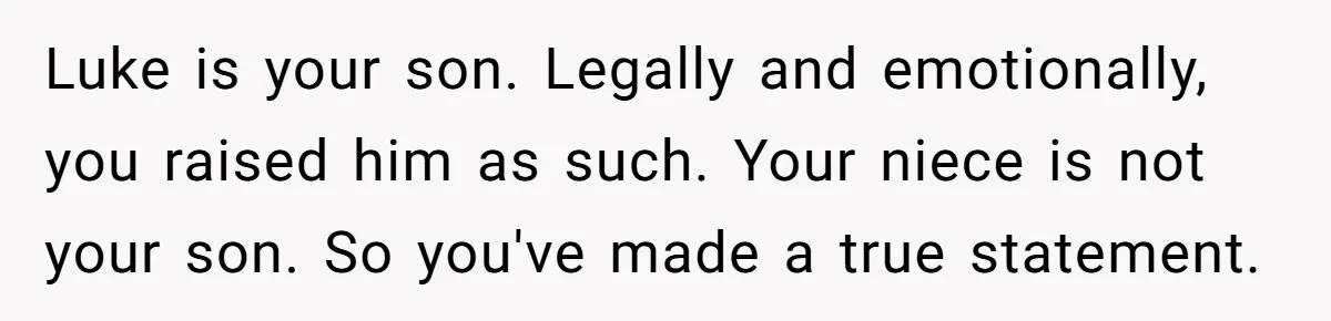 Aunt Who Raised Nephew As Her Son Faces Emotional Backlash From Niece Over Birthday Gift Decision Luke is your son. Legally and emotionally, you raised him as such. Your niece is not your son. So you've made a true statement.