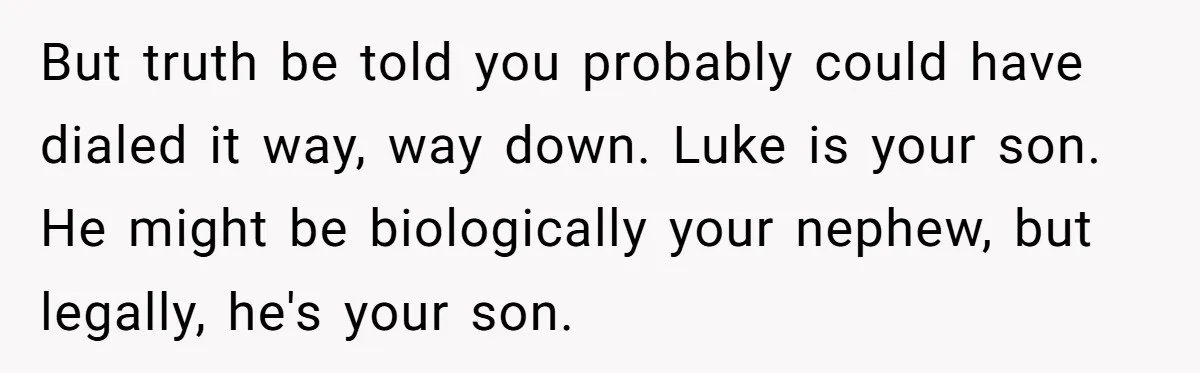Aunt Who Raised Nephew As Her Son Faces Emotional Backlash From Niece Over Birthday Gift Decision But truth be told you probably could have dialed it way, way down. Luke is your son. He might be biologically your nephew, but legally, he's your son.
