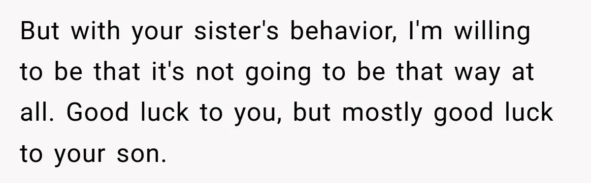 Aunt Who Raised Nephew As Her Son Faces Emotional Backlash From Niece Over Birthday Gift Decision But with your sister's behavior, I'm willing to be that it's not going to be that way at all. Good luck to you, but mostly good luck to your son.
