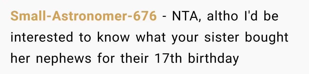 Aunt Who Raised Nephew As Her Son Faces Emotional Backlash From Niece Over Birthday Gift Decision Small-Astronomer-676 − NTA, altho I'd be interested to know what your sister bought her nephews for their 17th birthday
