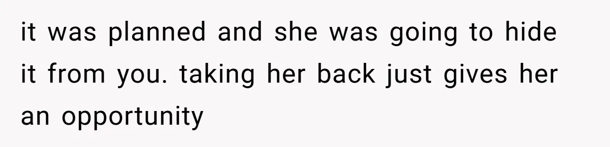 it was planned and she was going to hide it from you. taking her back just gives her an opportunity