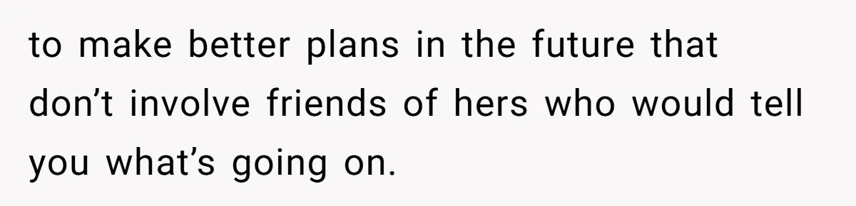 to make better plans in the future that don’t involve friends of hers who would tell you what’s going on.