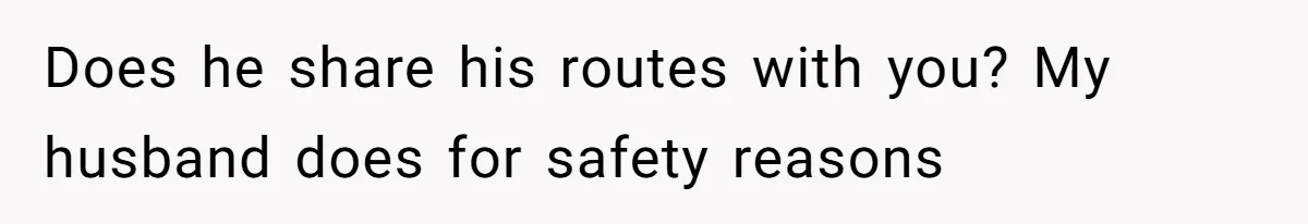 Does he share his routes with you? My husband does for safety reasons