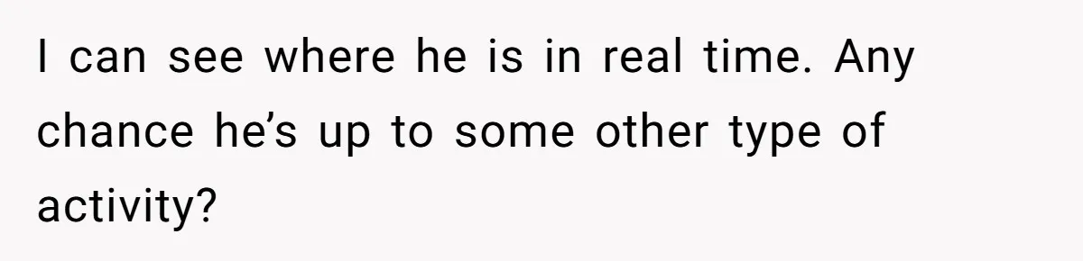 I can see where he is in real time. Any chance he’s up to some other type of activity?
